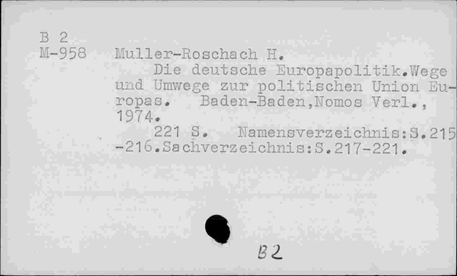 ﻿B 2
M-958	Muller-Roschach H.
Die deutsche Europapolitik.Wege und Umwege zur politischen Union Europas. Baden-Baden,Nomos Verl., 1974.
221 S. Namensverzeichnis:S.215 -216.SachverzeichniszS.217-221.
ÖZ